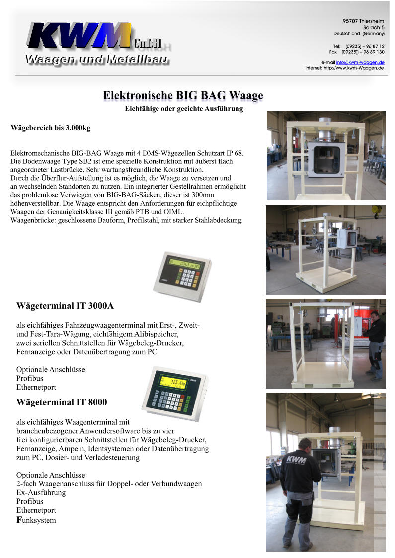 ElektronischeBIGBAGWaage GmbH GmbH 9 5 7 0 7 T h i e r s h e i m S a l a c h 5 D e u t s c h l a n d ( G e r m a n y ) T e l : ( 0 9 2 3 5 ) – 9 6 8 7 1 2 F a x : ( 0 9 2 3 5 ) ) – 9 6 8 9 1 3 0 e - m a i l i n f o @ k w m - w a a g e n . d e I n t e r n e t : h t t p : / / w w w . k w m - W a a g e n . d e WägeterminalIT3000A alseichfähigesFahrzeugwaagenterminalmitErst-,Zweit- undFest-Tara-Wägung,eichfähigemAlibispeicher, zweiseriellenSchnittstellenfürWägebeleg-Drucker, FernanzeigeoderDatenübertragungzumPC OptionaleAnschlüsse Profibus Ethernetport WägeterminalIT8000 F alseichfähigesWaagenterminalmit branchenbezogenerAnwendersoftwarebiszuvier freikonfigurierbarenSchnittstellenfürWägebeleg-Drucker, Fernanzeige,Ampeln,IdentsystemenoderDatenübertragung zumPC,Dosier-undVerladesteuerung OptionaleAnschlüsse 2-fachWaagenanschlussfürDoppel-oderVerbundwaagen Ex-Ausführung Profibus Ethernetport unksystem EichfähigeodergeeichteAusführung Wägebereichbis3.000kg E l e k t r o m e c h a n i s c h e B I G - B A G W a a g e m i t 4 D M S - W ä g e z e l l e n S c h u t z a r t I P 6 8 . D i e B o d e n w a a g e T y p e S B 2 i s t e i n e s p e z i e l l e K o n s t r u k t i o n m i t ä u ß e r s t f l a c h a n g e o r d n e t e r L a s t b r ü c k e . S e h r w a r t u n g s f r e u n d l i c h e K o n s t r u k t i o n . D u r c h d i e Ü b e r f l u r - A u f s t e l l u n g i s t e s m ö g l i c h , d i e W a a g e z u v e r s e t z e n u n d a n w e c h s e l n d e n S t a n d o r t e n z u n u t z e n . E i n i n t e g r i e r t e r G e s t e l l r a h m e n e r m ö g l i c h t d a s p r o b l e m l o s e V e r w i e g e n v o n B I G - B A G - S ä c k e n , d i e s e r i s t 3 0 0 m m h ö h e n v e r s t e l l b a r . D i e W a a g e e n t s p r i c h t d e n A n f o r d e r u n g e n f ü r e i c h p f l i c h t i g e W a a g e n d e r G e n a u i g k e i t s k l a s s e I I I g e m ä ß P T B u n d O I M L . W a a g e n b r ü c k e : g e s c h l o s s e n e B a u f o r m , P r o f i l s t a h l , m i t s t a r k e r S t a h l a b d e c k u n g .